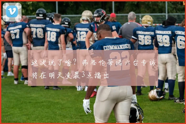 这次说了啥？弗洛伦蒂诺六台专访将在明天凌晨3点播出