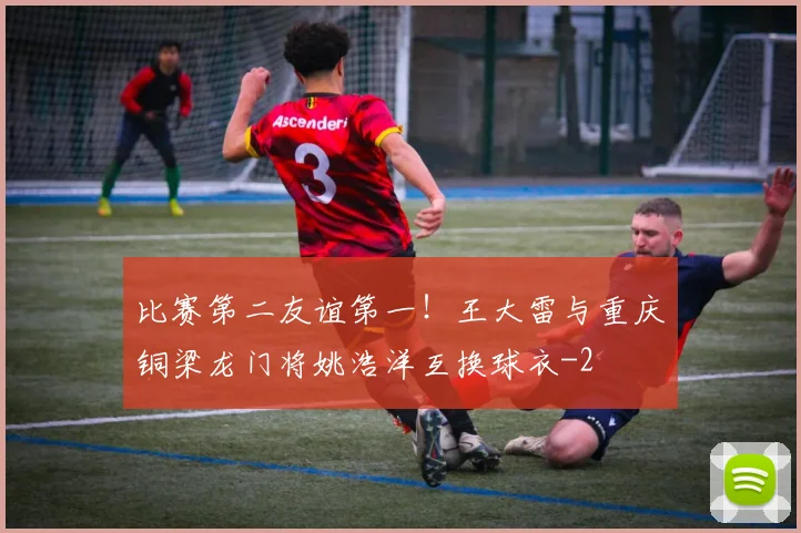 比赛第二友谊第一！王大雷与重庆铜梁龙门将姚浩洋互换球衣