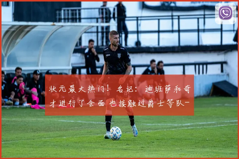 状元最大热门！名记：迪班萨和奇才进行了会面 也接触过爵士等队