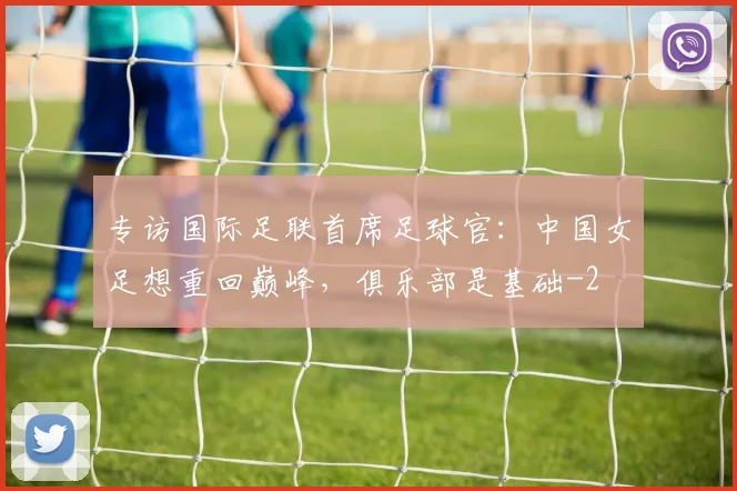 专访国际足联首席足球官：中国女足想重回巅峰，俱乐部是基础