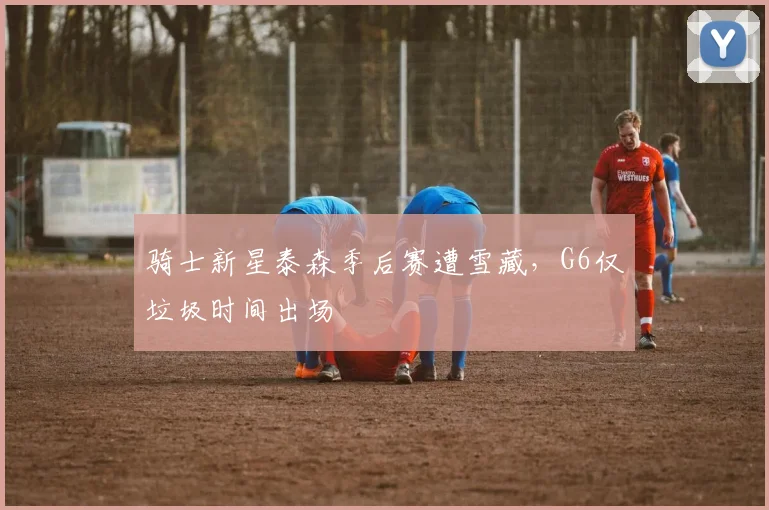 骑士新星泰森季后赛遭雪藏，G6仅垃圾时间出场