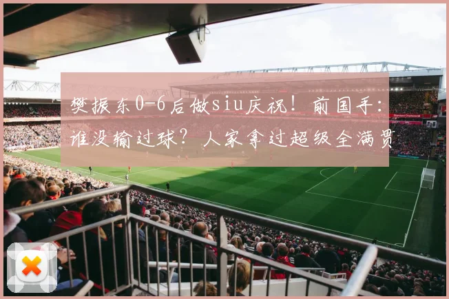 樊振东0-6后做siu庆祝！前国手：谁没输过球？人家拿过超级全满贯