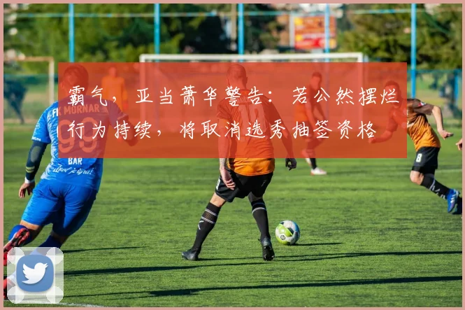 霸气，亚当萧华警告：若公然摆烂行为持续，将取消选秀抽签资格