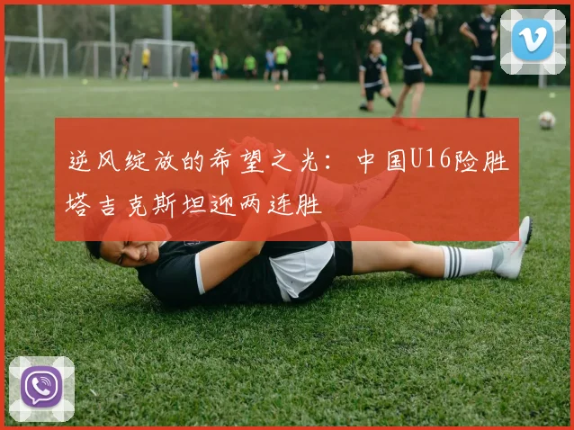 逆风绽放的希望之光：中国U16险胜塔吉克斯坦迎两连胜