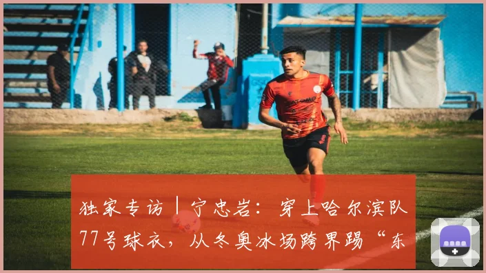 独家专访｜宁忠岩：穿上哈尔滨队77号球衣，从冬奥冰场跨界踢“东北超”