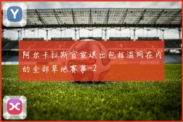 阿尔卡拉斯官宣退出包括温网在内的全部草地赛事