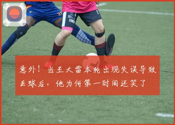 意外！当王大雷本轮出现失误导致丢球后，他为何第一时间还笑了