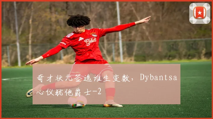 奇才状元签选谁生变数，Dybantsa心仪犹他爵士