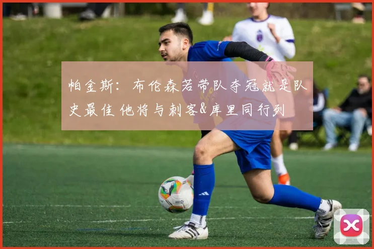 帕金斯：布伦森若带队夺冠就是队史最佳 他将与刺客&库里同行列