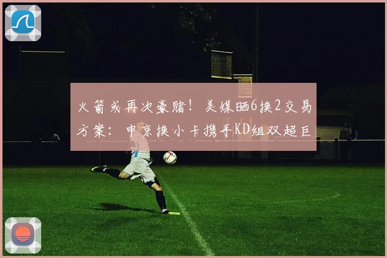 火箭或再次豪赌！美媒晒6换2交易方案：申京换小卡携手KD组双超巨