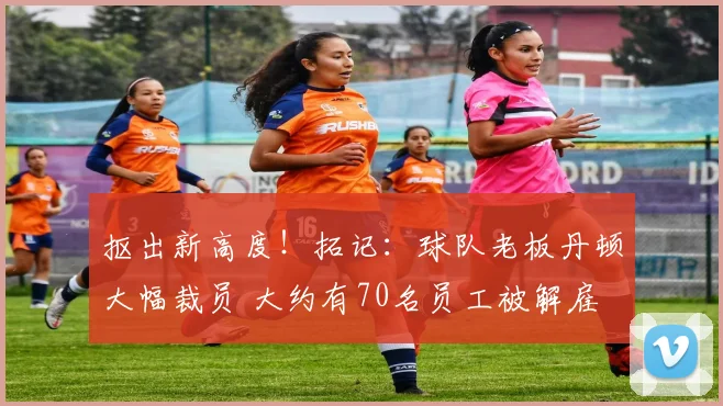 抠出新高度！拓记：球队老板丹顿大幅裁员 大约有70名员工被解雇
