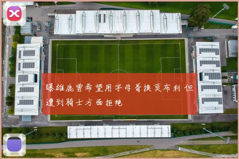 曝雄鹿曾希望用字母哥换莫布利 但遭到骑士方面拒绝