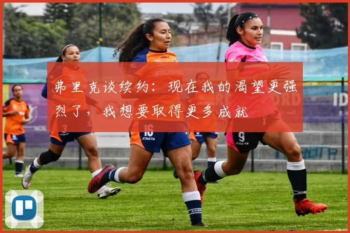 弗里克谈续约：现在我的渴望更强烈了，我想要取得更多成就