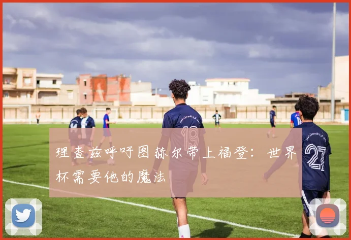 理查兹呼吁图赫尔带上福登：世界杯需要他的魔法