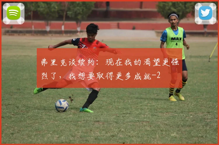 弗里克谈续约：现在我的渴望更强烈了，我想要取得更多成就