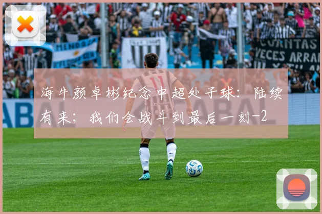 海牛颜卓彬纪念中超处子球：陆续有来；我们会战斗到最后一刻