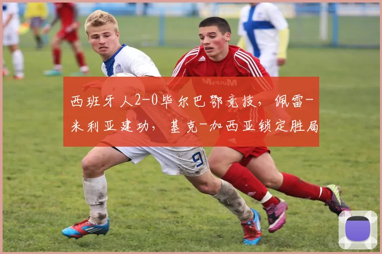 西班牙人2-0毕尔巴鄂竞技，佩雷-米利亚建功，基克-加西亚锁定胜局