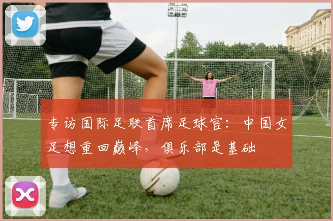 专访国际足联首席足球官：中国女足想重回巅峰，俱乐部是基础