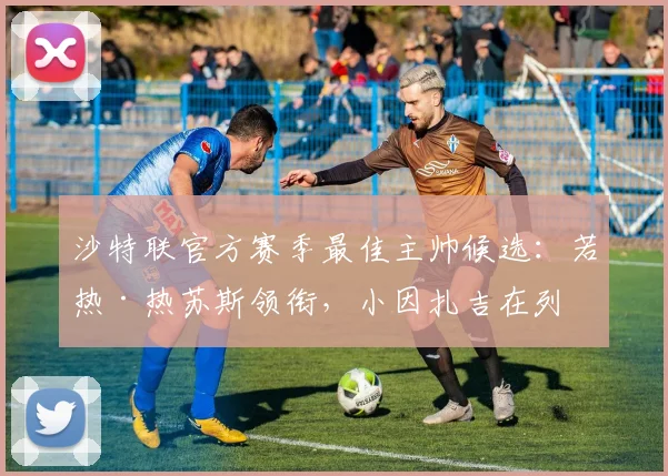 沙特联官方赛季最佳主帅候选：若热·热苏斯领衔，小因扎吉在列