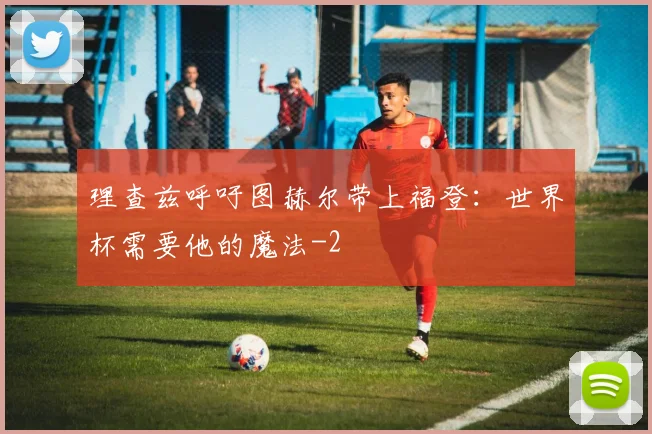 理查兹呼吁图赫尔带上福登：世界杯需要他的魔法