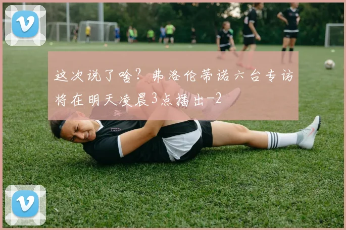 这次说了啥？弗洛伦蒂诺六台专访将在明天凌晨3点播出