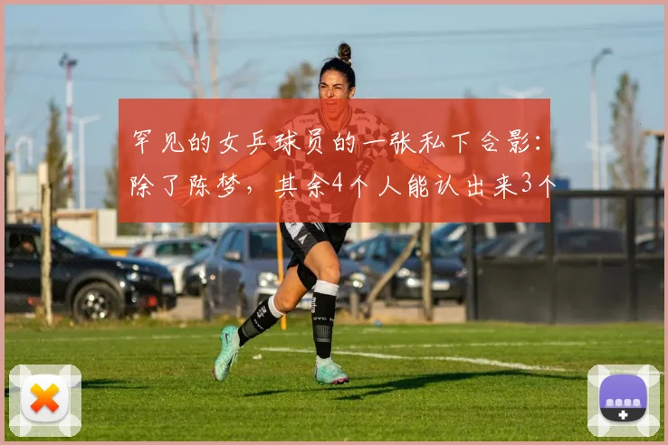 罕见的女乒球员的一张私下合影：除了陈梦，其余4个人能认出来3个