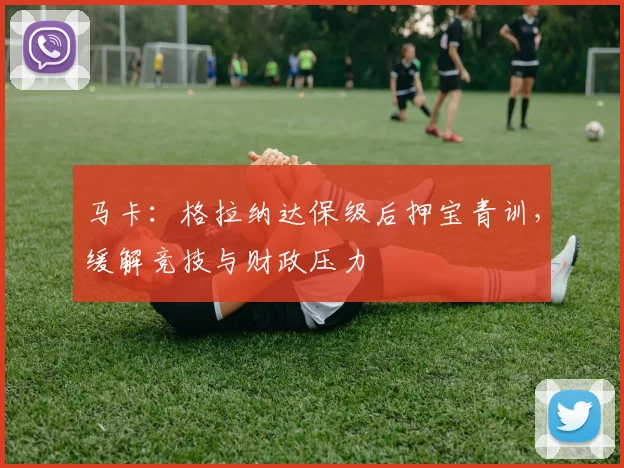 马卡：格拉纳达保级后押宝青训，缓解竞技与财政压力