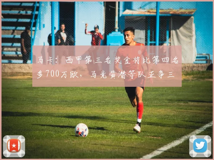马卡：西甲第三名奖金将比第四名多700万欧，马竞黄潜等队正争三