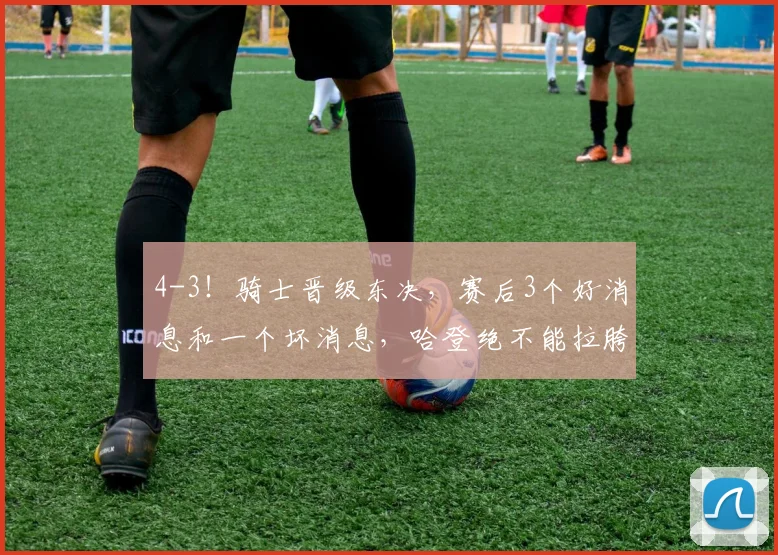 4-3！骑士晋级东决，赛后3个好消息和一个坏消息，哈登绝不能拉胯