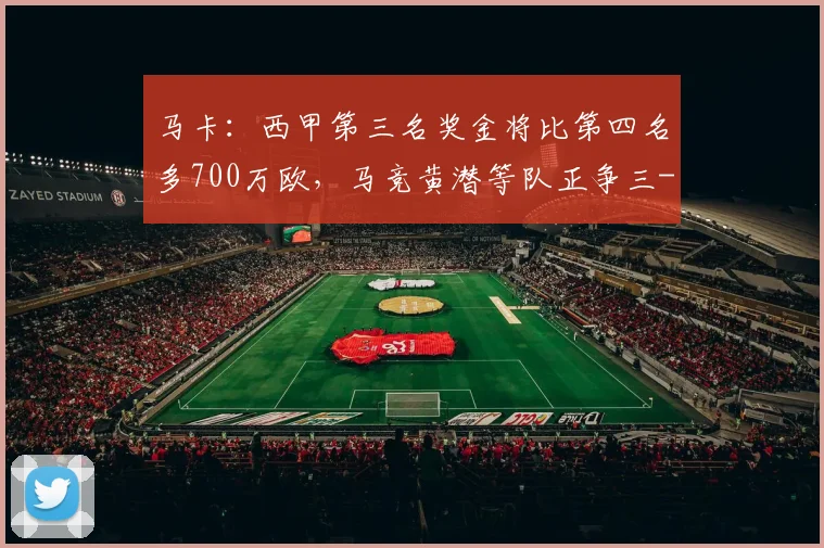 马卡：西甲第三名奖金将比第四名多700万欧，马竞黄潜等队正争三