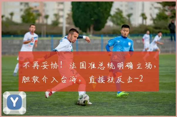 不再妥协！法国准总统明确立场，胆敢介入台海，直接核反击
