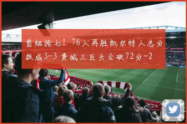 首组抢七！76人再胜凯尔特人总分扳成3-3 费城三巨头合砍72分