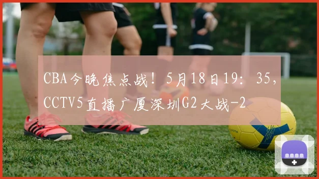CBA今晚焦点战！5月18日19：35，CCTV5直播广厦深圳G2大战