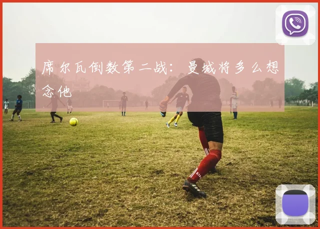 席尔瓦倒数第二战：曼城将多么想念他