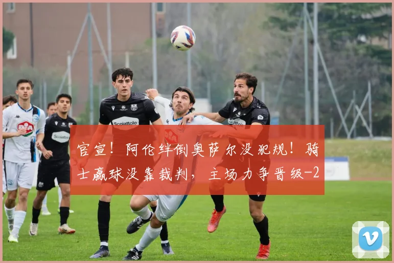 官宣！阿伦绊倒奥萨尔没犯规！骑士赢球没靠裁判，主场力争晋级