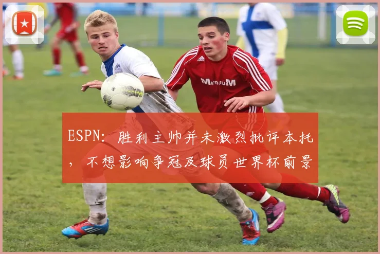 ESPN：胜利主帅并未激烈批评本托，不想影响争冠及球员世界杯前景