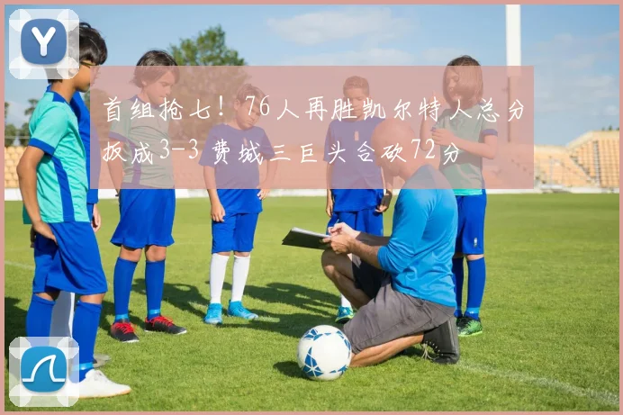 首组抢七！76人再胜凯尔特人总分扳成3-3 费城三巨头合砍72分