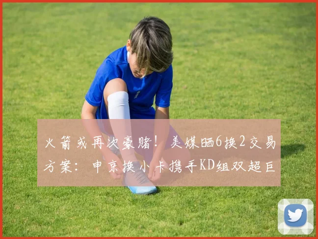 火箭或再次豪赌！美媒晒6换2交易方案：申京换小卡携手KD组双超巨