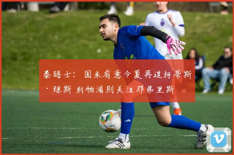 泰晤士：国米有意今夏再追柯蒂斯·琼斯 利物浦则关注邓弗里斯
