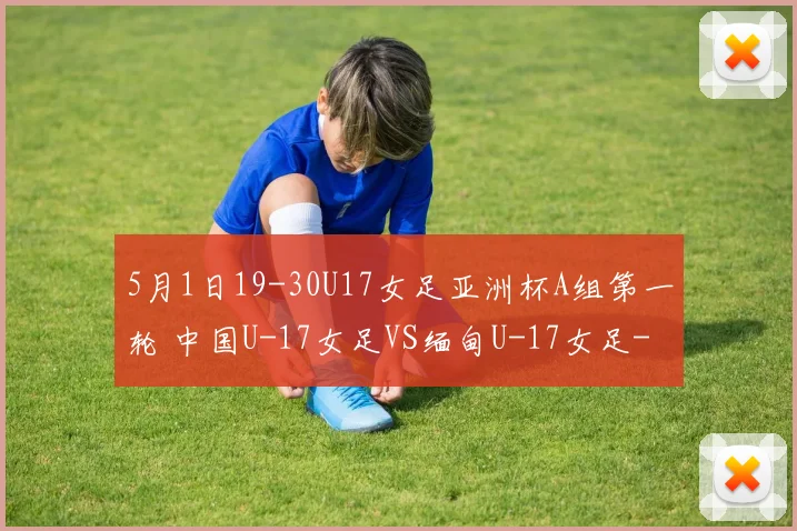5月1日19-30U17女足亚洲杯A组第一轮 中国U-17女足VS缅甸U-17女足