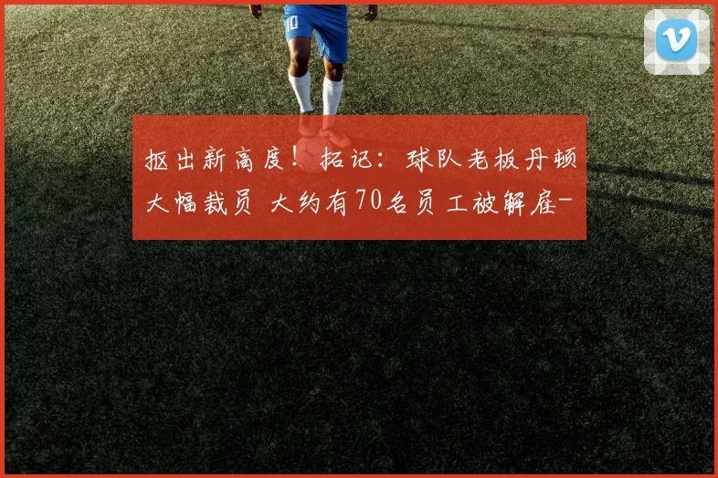 抠出新高度！拓记：球队老板丹顿大幅裁员 大约有70名员工被解雇