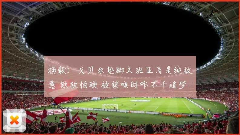 杨毅：戈贝尔垫脚文班亚马是纯故意 欺软怕硬 被锁喉时咋不干追梦