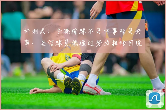 许利民：今晚输球不是坏事而是好事，坚信球员能通过努力扭转困境