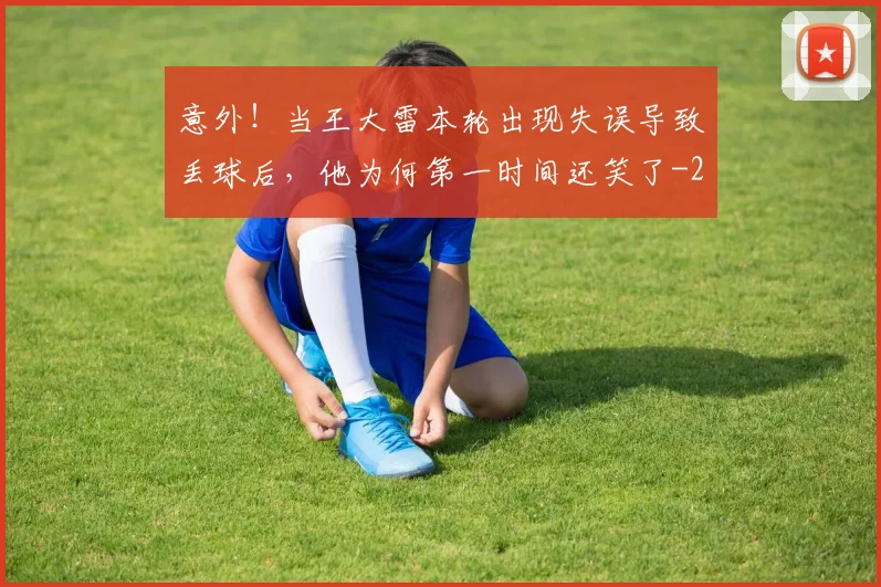 意外！当王大雷本轮出现失误导致丢球后，他为何第一时间还笑了
