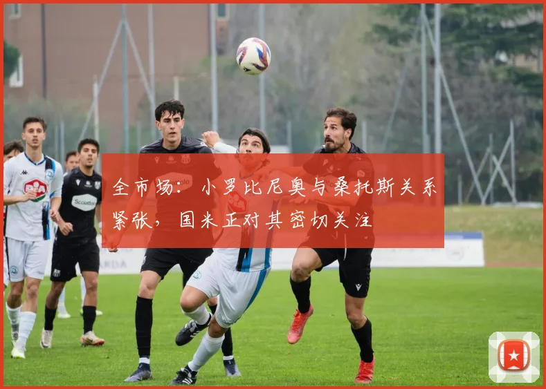 全市场：小罗比尼奥与桑托斯关系紧张，国米正对其密切关注