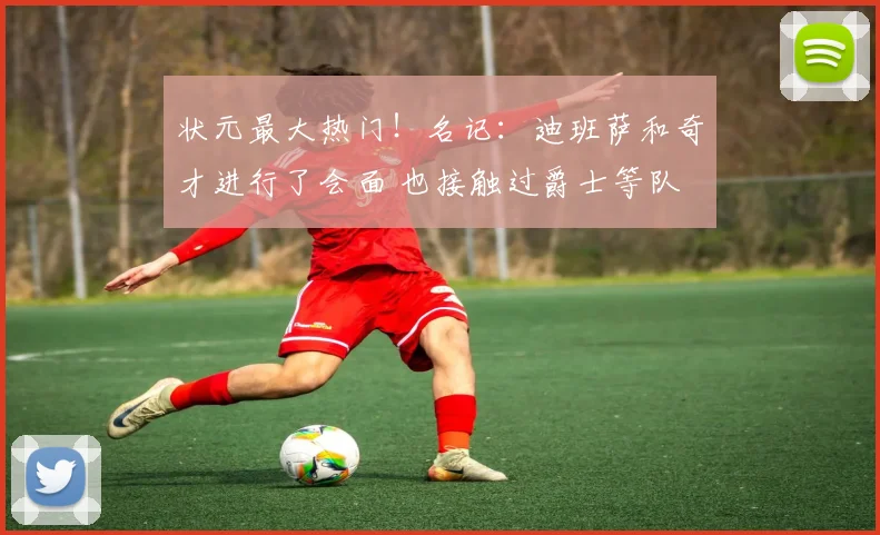 状元最大热门！名记：迪班萨和奇才进行了会面 也接触过爵士等队