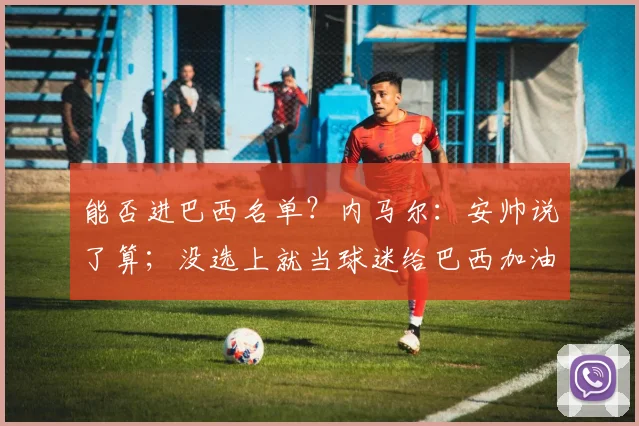 能否进巴西名单？内马尔：安帅说了算；没选上就当球迷给巴西加油