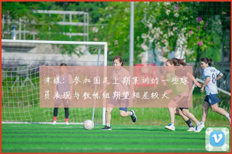 津媒：参加国足上期集训的一些球员表现与教练组期望相差较大