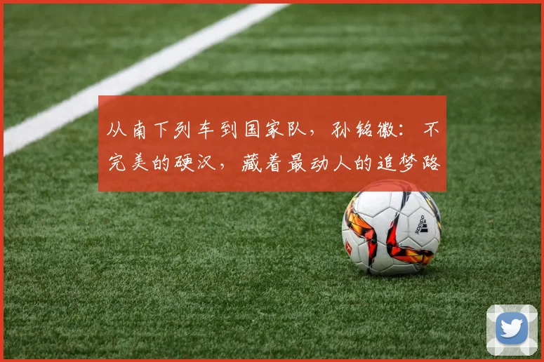 从南下列车到国家队，孙铭徽：不完美的硬汉，藏着最动人的追梦路