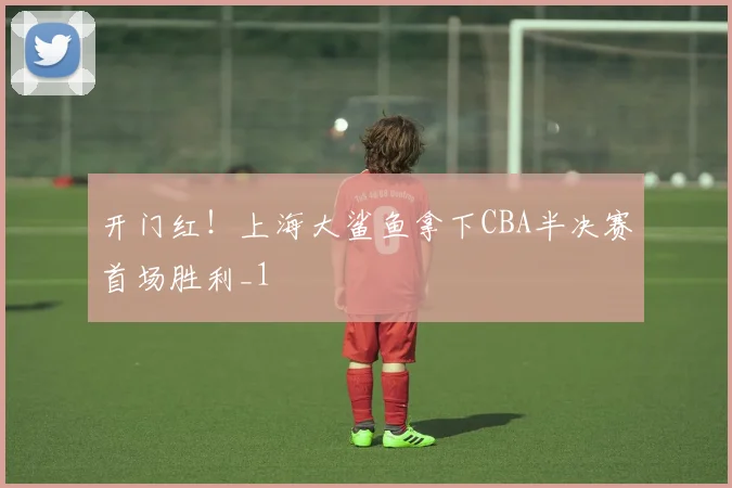 开门红！上海大鲨鱼拿下CBA半决赛首场胜利_1